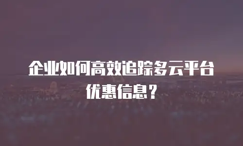 企业如何高效追踪多云平台优惠信息？