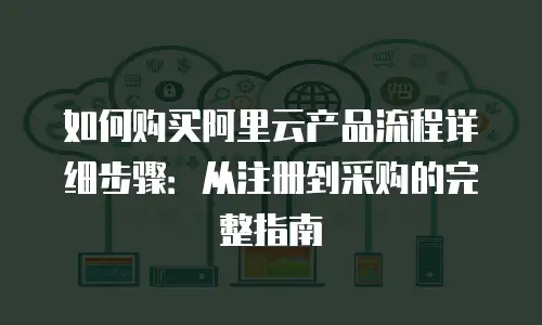 如何购买阿里云产品流程详细步骤：从注册到采购的完整指南