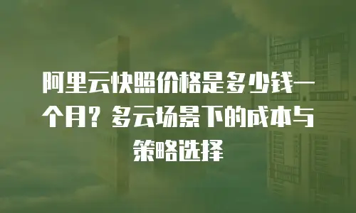 阿里云快照价格是多少钱一个月？多云场景下的成本与策略选择