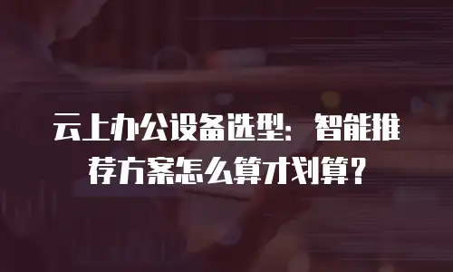 云上办公设备选型：智能推荐方案怎么算才划算？