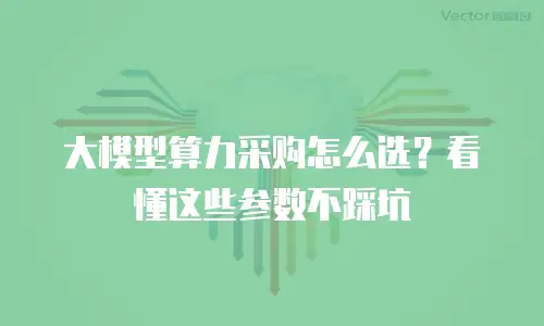 大模型算力采购怎么选？看懂这些参数不踩坑