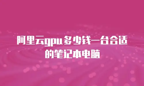 阿里云gpu多少钱一台合适的笔记本电脑