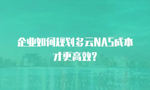 企业如何规划多云NAS成本才更高效？