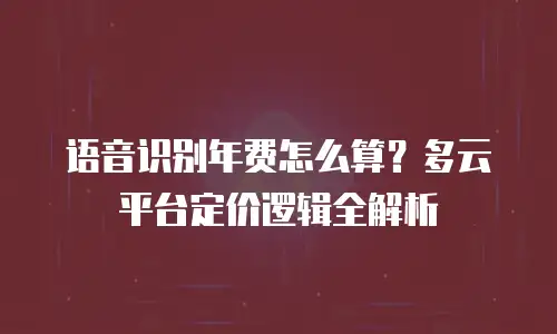 语音识别年费怎么算？多云平台定价逻辑全解析