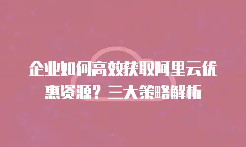 企业如何高效获取阿里云优惠资源？三大策略解析