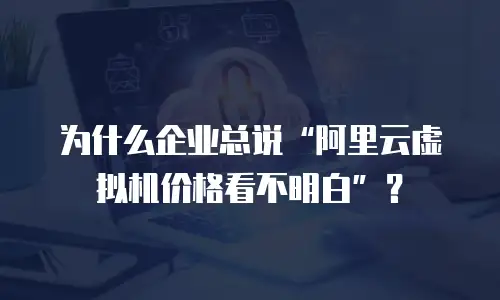 为什么企业总说&ldquo;阿里云虚拟机价格看不明白&rdquo;？