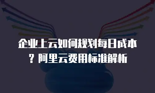 企业上云如何规划每日成本？阿里云费用标准解析