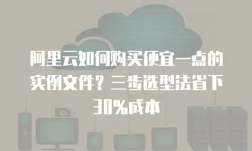 阿里云如何购买便宜一点的实例文件？三步选型法省下30%成本