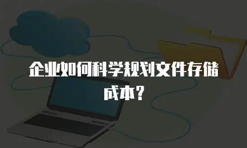 企业如何科学规划文件存储成本？