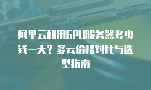 阿里云租用GPU服务器多少钱一天？多云价格对比与选型指南