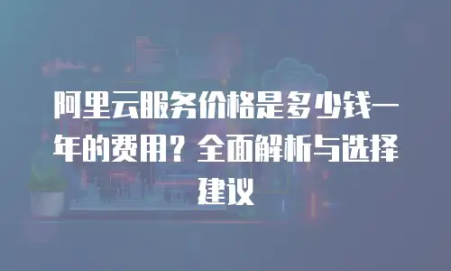 阿里云服务价格是多少钱一年的费用？全面解析与选择建议