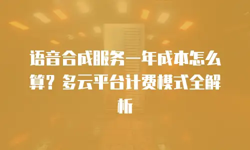 语音合成服务一年成本怎么算？多云平台计费模式全解析