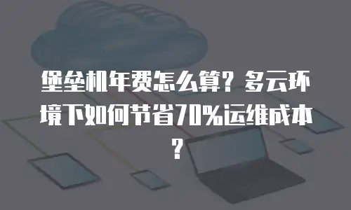 堡垒机年费怎么算？多云环境下如何节省70%运维成本？