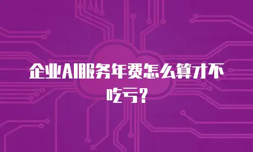 企业AI服务年费怎么算才不吃亏？