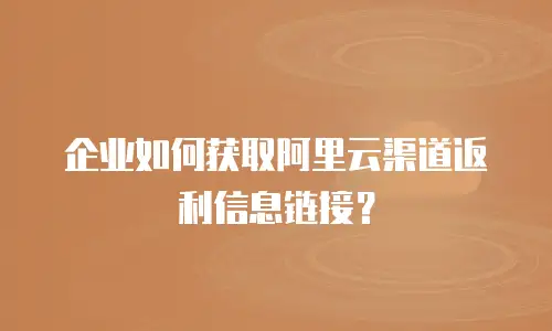 企业如何获取阿里云渠道返利信息链接？