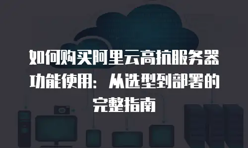 如何购买阿里云高抗服务器功能使用：从选型到部署的完整指南