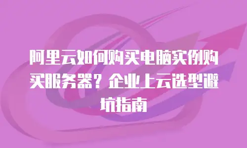 阿里云如何购买电脑实例购买服务器？企业上云选型避坑指南