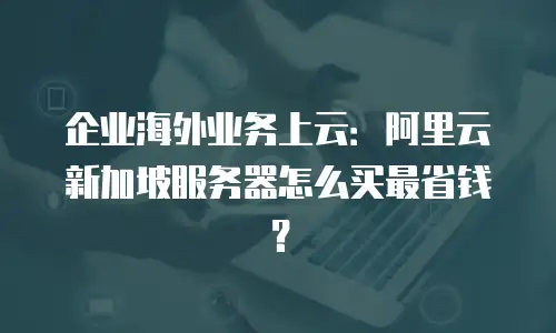 企业海外业务上云：阿里云新加坡服务器怎么买最省钱？
