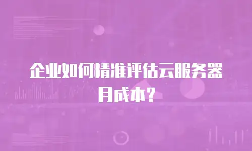 企业如何精准评估云服务器月成本？