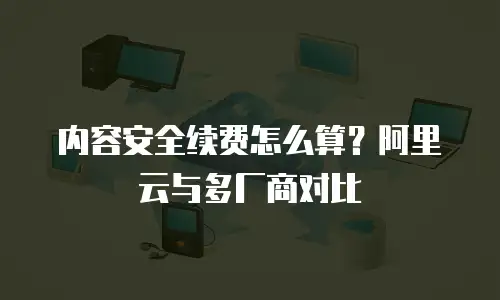 内容安全续费怎么算？阿里云与多厂商对比