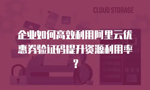 企业如何高效利用阿里云优惠券验证码提升资源利用率？