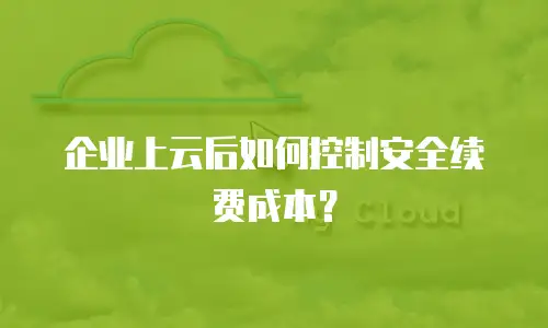 企业上云后如何控制安全续费成本？
