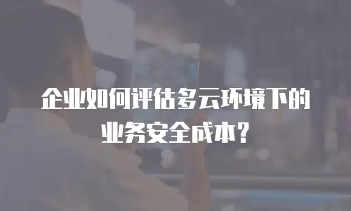 企业如何评估多云环境下的业务安全成本？
