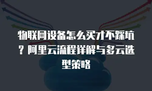 物联网设备怎么买才不踩坑？阿里云流程详解与多云选型策略