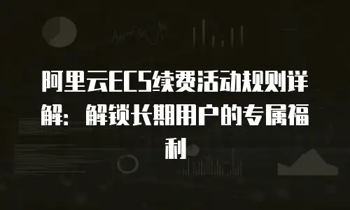 阿里云ECS续费活动规则详解：解锁长期用户的专属福利