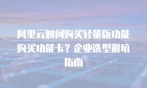 阿里云如何购买轻量版功能购买功能卡？企业选型避坑指南