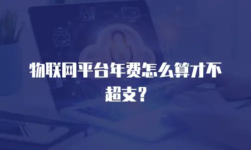 物联网平台年费怎么算才不超支？