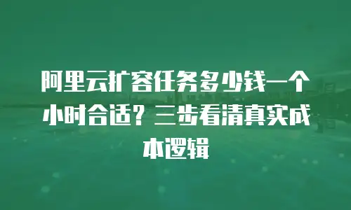 阿里云扩容任务多少钱一个小时合适？三步看清真实成本逻辑