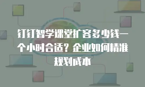 钉钉智学课堂扩容多少钱一个小时合适？企业如何精准规划成本