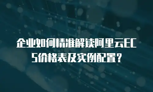 企业如何精准解读阿里云ECS价格表及实例配置？