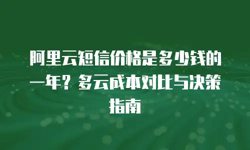 阿里云短信价格是多少钱的一年？多云成本对比与决策指南