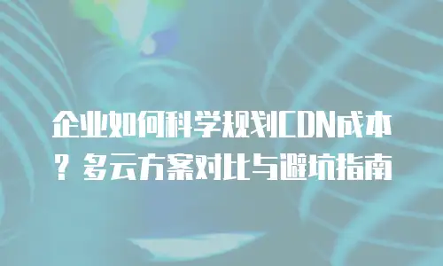 企业如何科学规划CDN成本？多云方案对比与避坑指南