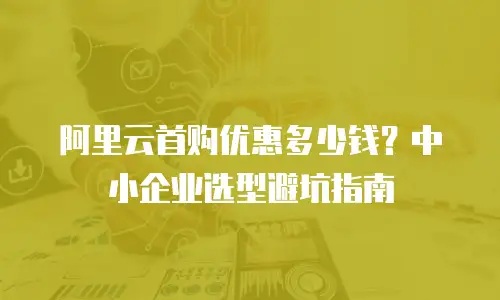 阿里云首购优惠多少钱？中小企业选型避坑指南