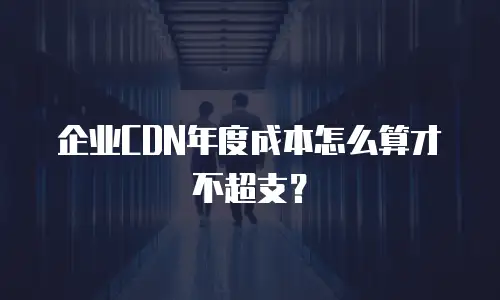 企业CDN年度成本怎么算才不超支？