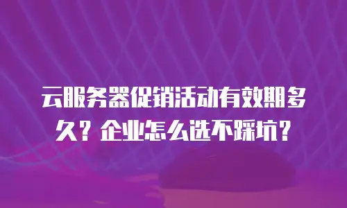 云服务器促销活动有效期多久？企业怎么选不踩坑？