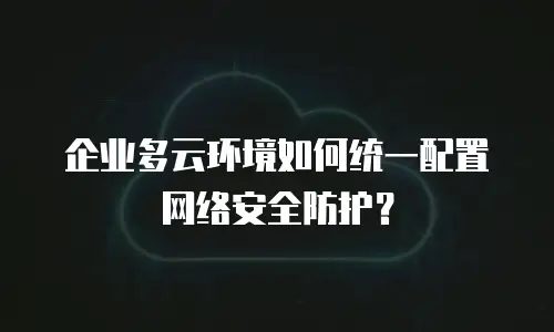 企业多云环境如何统一配置网络安全防护？