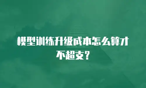 模型训练升级成本怎么算才不超支？