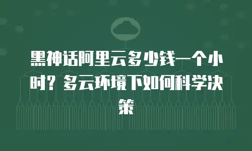 黑神话阿里云多少钱一个小时？多云环境下如何科学决策