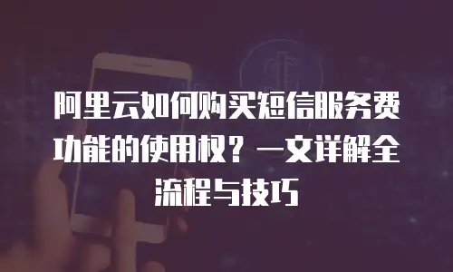 阿里云如何购买短信服务费功能的使用权？一文详解全流程与技巧
