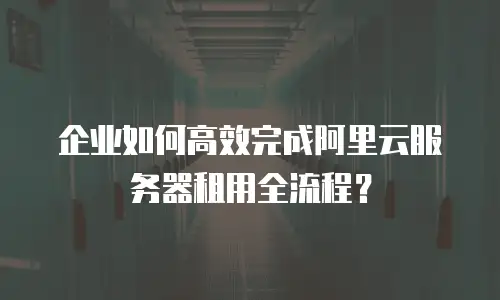 企业如何高效完成阿里云服务器租用全流程？
