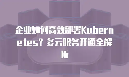 企业如何高效部署Kubernetes？多云服务开通全解析