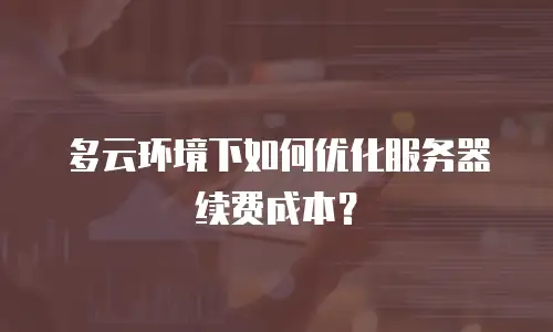 多云环境下如何优化服务器续费成本？