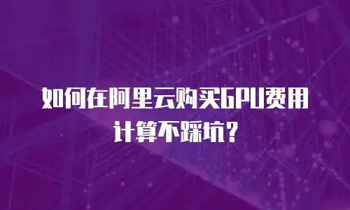 如何在阿里云购买GPU费用计算不踩坑？