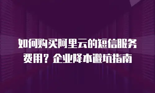 如何购买阿里云的短信服务费用？企业降本避坑指南