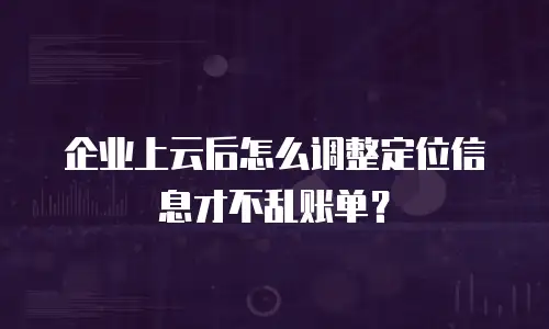 企业上云后怎么调整定位信息才不乱账单？