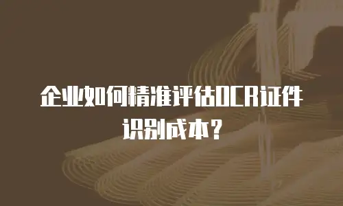 企业如何精准评估OCR证件识别成本？